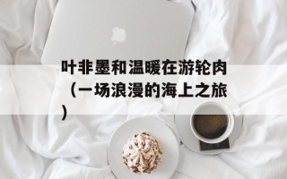 叶非墨和温暖在游轮肉（一场浪漫的海上之旅）