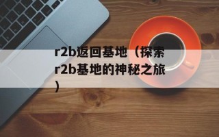 r2b返回基地（探索r2b基地的神秘之旅）