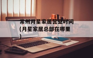常州月星家居营业时间(月星家居总部在哪里)