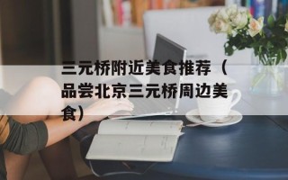 三元桥附近美食推荐（品尝北京三元桥周边美食）