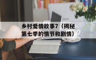乡村爱情故事7（揭秘第七季的情节和剧情）