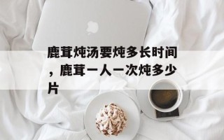 鹿茸炖汤要炖多长时间，鹿茸一人一次炖多少片