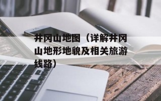 井冈山地图（详解井冈山地形地貌及相关旅游线路）