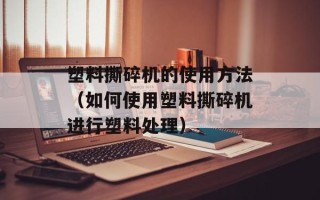 塑料撕碎机的使用方法（如何使用塑料撕碎机进行塑料处理）