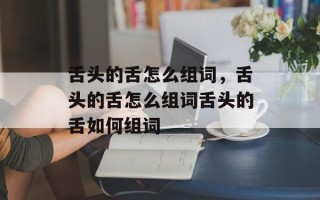 舌头的舌怎么组词，舌头的舌怎么组词舌头的舌如何组词