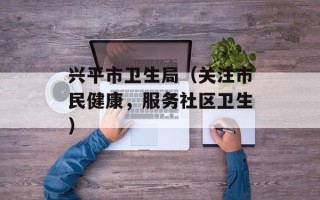 兴平市卫生局（关注市民健康，服务社区卫生）