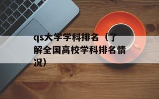 qs大学学科排名（了解全国高校学科排名情况）