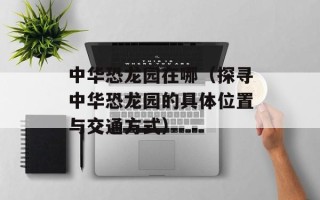 中华恐龙园在哪（探寻中华恐龙园的具体位置与交通方式）