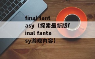 final fantasy（探索最新版final fantasy游戏内容）