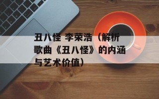 丑八怪 李荣浩（解析歌曲《丑八怪》的内涵与艺术价值）