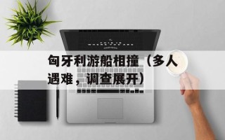 匈牙利游船相撞（多人遇难，调查展开）