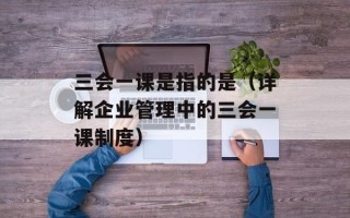 三会一课是指的是（详解企业管理中的三会一课制度）