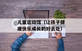 儿童运动馆（让孩子健康快乐成长的好去处）