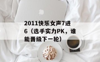 2011快乐女声7进6（选手实力PK，谁能晋级下一轮）