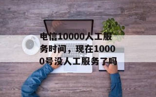 电信10000人工服务时间，现在10000号没人工服务了吗