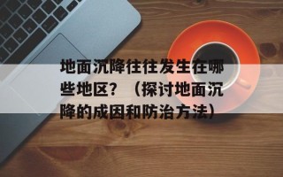地面沉降往往发生在哪些地区？（探讨地面沉降的成因和防治方法）