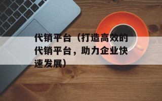 代销平台（打造高效的代销平台，助力企业快速发展）