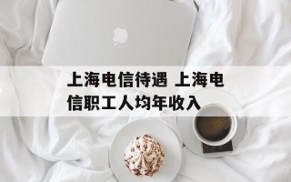上海电信待遇 上海电信职工人均年收入