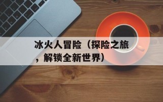 冰火人冒险（探险之旅，解锁全新世界）