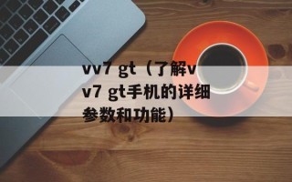 vv7 gt（了解vv7 gt手机的详细参数和功能）