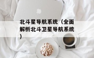 北斗星导航系统（全面解析北斗卫星导航系统）