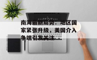南海最新局势：地区国家紧张升级，美国介入争端引发关注