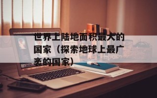 世界上陆地面积最大的国家（探索地球上最广袤的国家）
