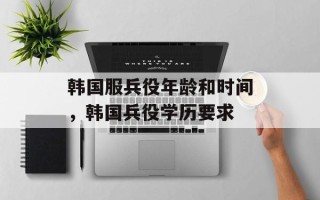 韩国服兵役年龄和时间，韩国兵役学历要求