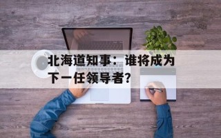 北海道知事：谁将成为下一任领导者？