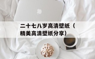 二十七八岁高清壁纸（精美高清壁纸分享）