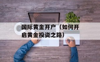 国际黄金开户（如何开启黄金投资之路）