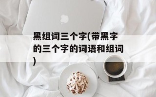黑组词三个字(带黑字的三个字的词语和组词)