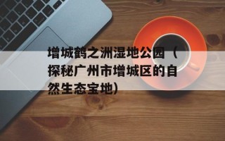 增城鹤之洲湿地公园（探秘广州市增城区的自然生态宝地）