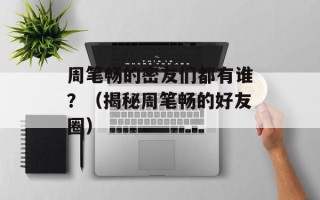 周笔畅的密友们都有谁？（揭秘周笔畅的好友圈）