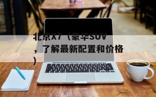 北京X7（豪华SUV，了解最新配置和价格）