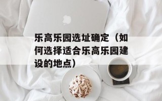 乐高乐园选址确定（如何选择适合乐高乐园建设的地点）
