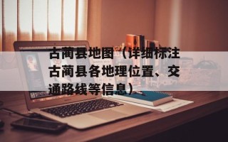 古蔺县地图（详细标注古蔺县各地理位置、交通路线等信息）