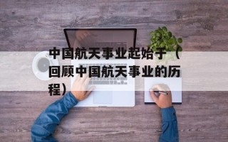 中国航天事业起始于（回顾中国航天事业的历程）