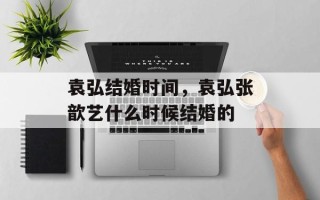 袁弘结婚时间，袁弘张歆艺什么时候结婚的