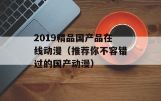 2019精品国产品在线动漫（推荐你不容错过的国产动漫）