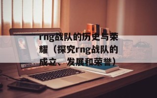rng战队的历史与荣耀（探究rng战队的成立、发展和荣誉）