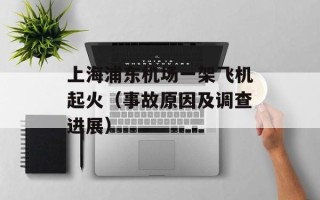 上海浦东机场一架飞机起火（事故原因及调查进展）