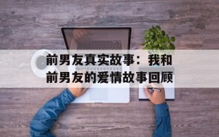 前男友真实故事：我和前男友的爱情故事回顾