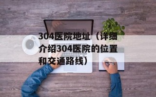 304医院地址（详细介绍304医院的位置和交通路线）