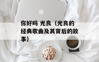 你好吗 光良（光良的经典歌曲及其背后的故事）