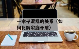 一家子混乱的关系（如何化解家庭矛盾）