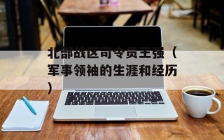 北部战区司令员王强（军事领袖的生涯和经历）