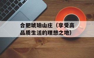 合肥琥珀山庄（享受高品质生活的理想之地）