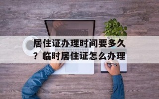 居住证办理时间要多久？临时居住证怎么办理
