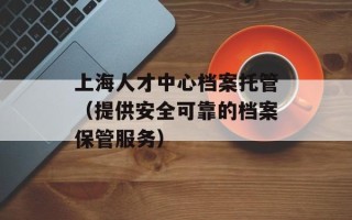上海人才中心档案托管（提供安全可靠的档案保管服务）